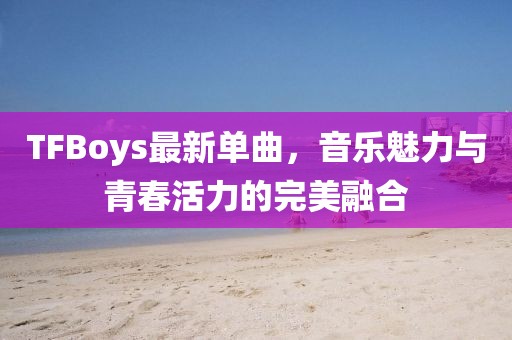 TFBoys最新单曲，音乐魅力与青春活力的完美融合