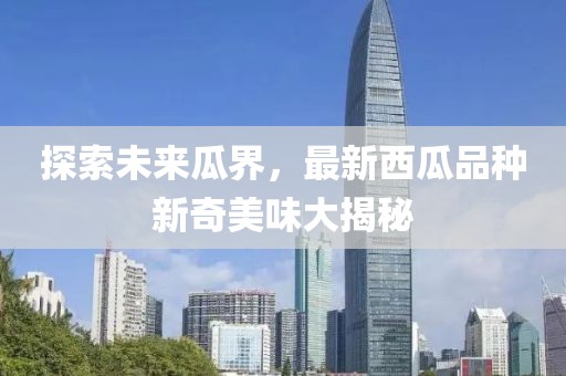 探索未来瓜界，最新西瓜品种新奇美味大揭秘