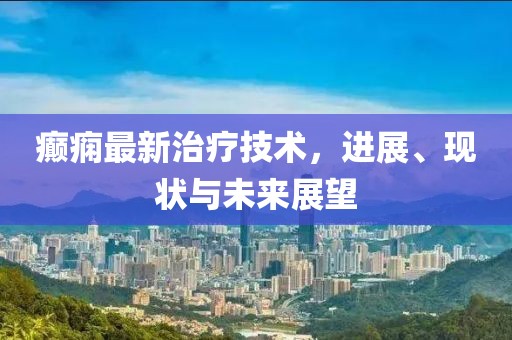 癫痫最新治疗技术，进展、现状与未来展望