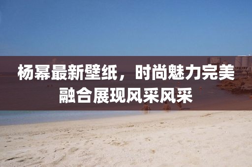 杨幂最新壁纸，时尚魅力完美融合展现风采风采