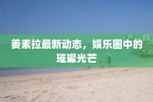 姜素拉最新动态，娱乐圈中的璀璨光芒