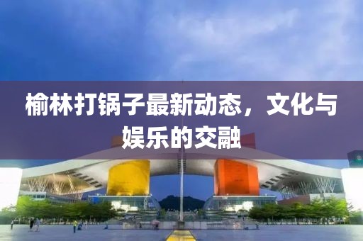 榆林打锅子最新动态，文化与娱乐的交融