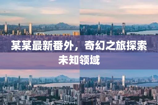 某某最新番外，奇幻之旅探索未知领域