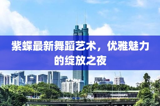 紫蝶最新舞蹈艺术，优雅魅力的绽放之夜