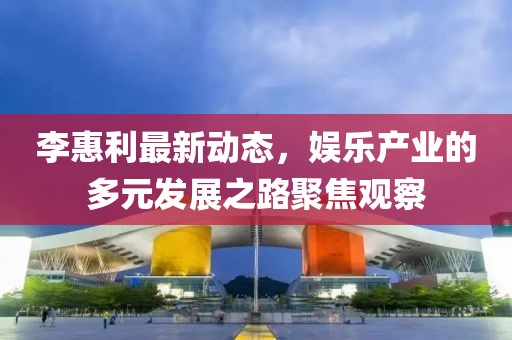 李惠利最新动态，娱乐产业的多元发展之路聚焦观察