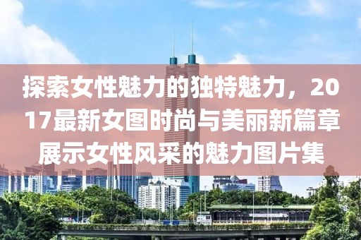 探索女性魅力的独特魅力，2017最新女图时尚与美丽新篇章展示女性风采的魅力图片集