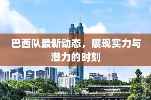 巴西队最新动态，展现实力与潜力的时刻