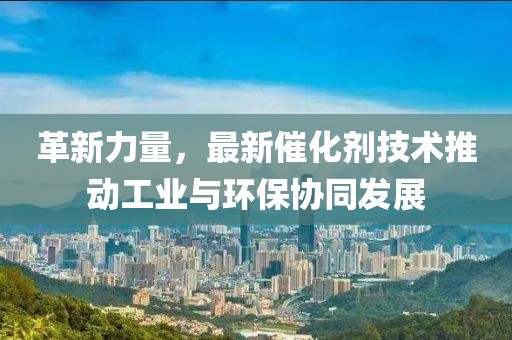 革新力量，最新催化剂技术推动工业与环保协同发展