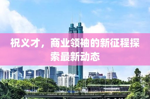 祝义才，商业领袖的新征程探索最新动态