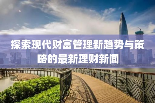 探索现代财富管理新趋势与策略的最新理财新闻