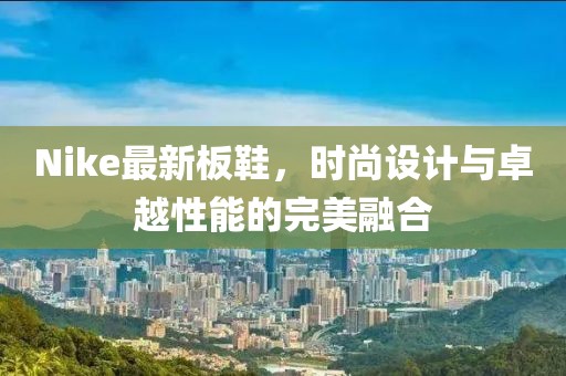 Nike最新板鞋，时尚设计与卓越性能的完美融合