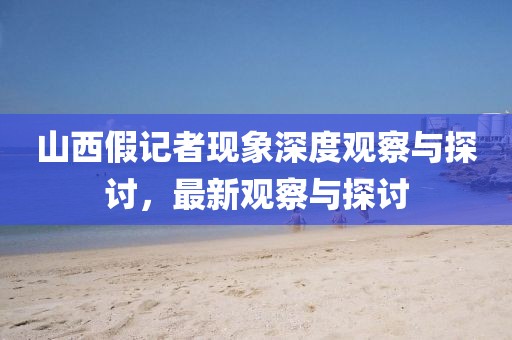 山西假记者现象深度观察与探讨，最新观察与探讨