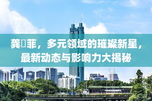 龚玥菲，多元领域的璀璨新星，最新动态与影响力大揭秘
