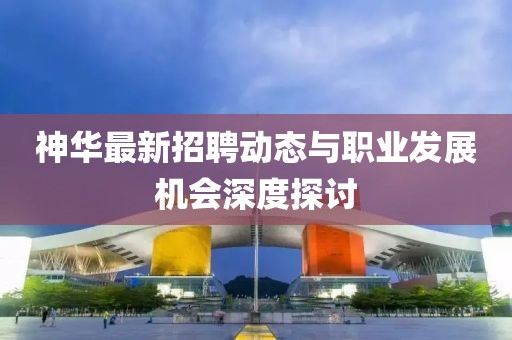 神华最新招聘动态与职业发展机会深度探讨
