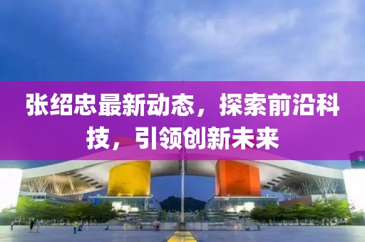 张绍忠最新动态，探索前沿科技，引领创新未来