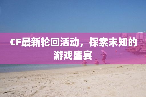 CF最新轮回活动，探索未知的游戏盛宴