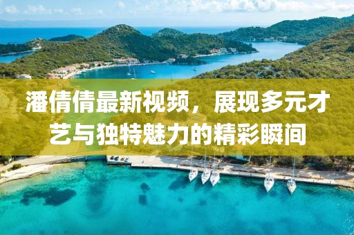 潘倩倩最新视频，展现多元才艺与独特魅力的精彩瞬间