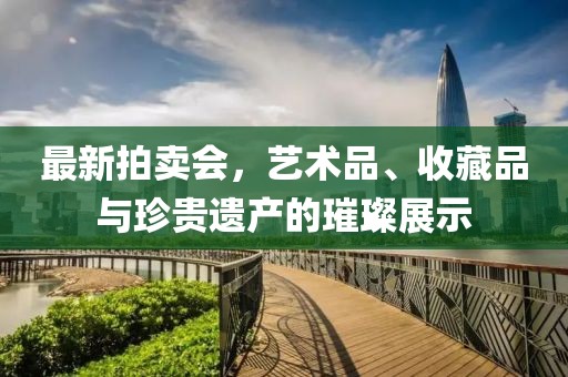 最新拍卖会，艺术品、收藏品与珍贵遗产的璀璨展示