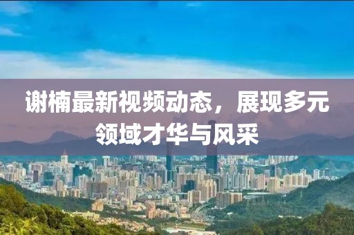 谢楠最新视频动态，展现多元领域才华与风采