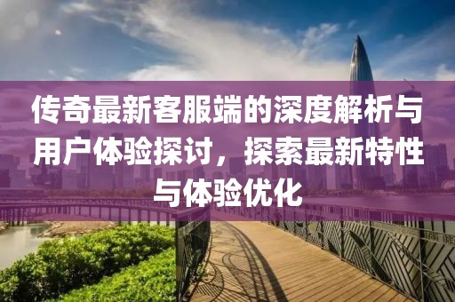 传奇最新客服端的深度解析与用户体验探讨，探索最新特性与体验优化