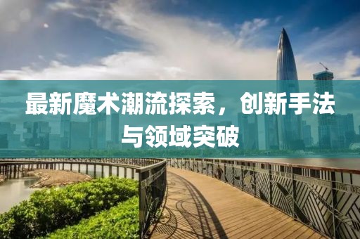 最新魔术潮流探索，创新手法与领域突破