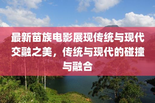 最新苗族电影展现传统与现代交融之美，传统与现代的碰撞与融合