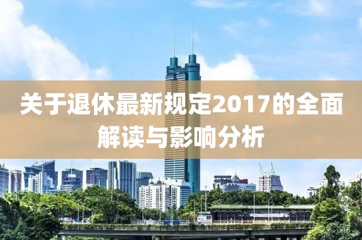 关于退休最新规定2017的全面解读与影响分析