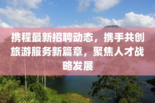 携程最新招聘动态，携手共创旅游服务新篇章，聚焦人才战略发展