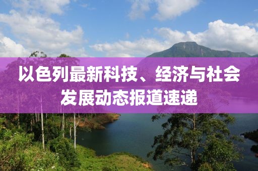 以色列最新科技、经济与社会发展动态报道速递