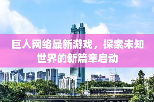 巨人网络最新游戏，探索未知世界的新篇章启动