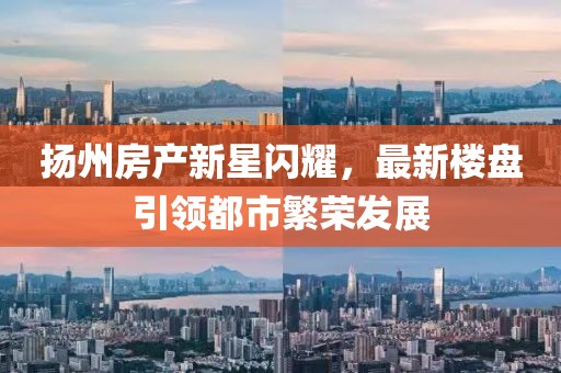 扬州房产新星闪耀，最新楼盘引领都市繁荣发展