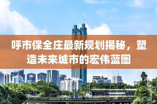 呼市保全庄最新规划揭秘，塑造未来城市的宏伟蓝图