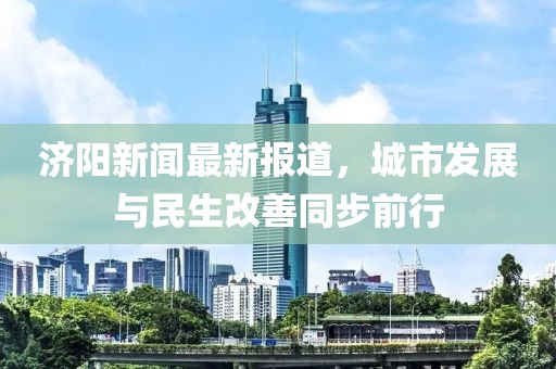 济阳新闻最新报道，城市发展与民生改善同步前行
