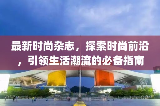 最新时尚杂志，探索时尚前沿，引领生活潮流的必备指南
