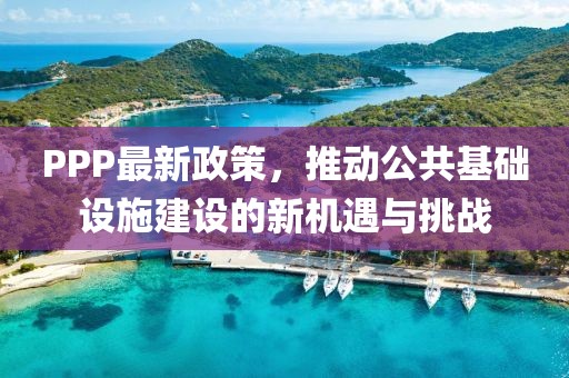 PPP最新政策，推动公共基础设施建设的新机遇与挑战