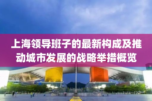 上海领导班子的最新构成及推动城市发展的战略举措概览