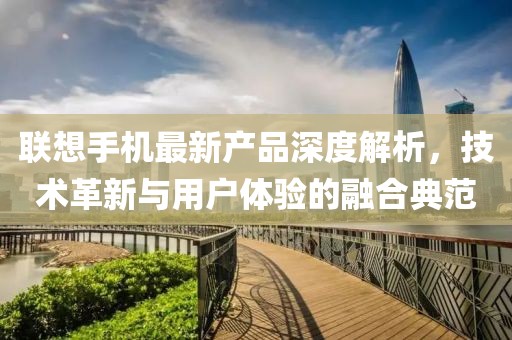 联想手机最新产品深度解析，技术革新与用户体验的融合典范