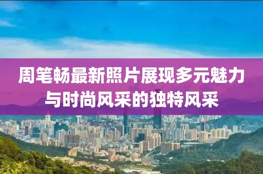 周笔畅最新照片展现多元魅力与时尚风采的独特风采