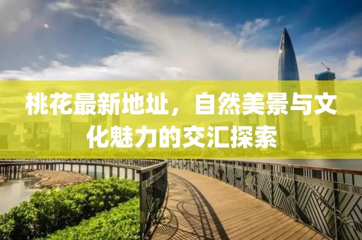桃花最新地址，自然美景与文化魅力的交汇探索