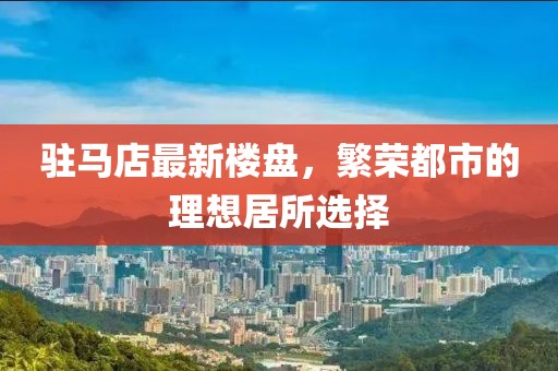 驻马店最新楼盘，繁荣都市的理想居所选择