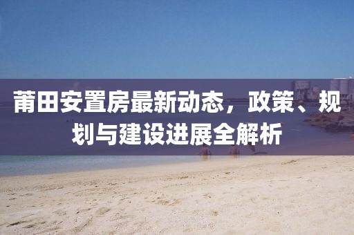 莆田安置房最新动态，政策、规划与建设进展全解析