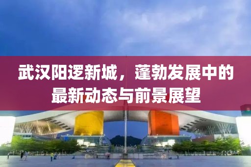 武汉阳逻新城，蓬勃发展中的最新动态与前景展望
