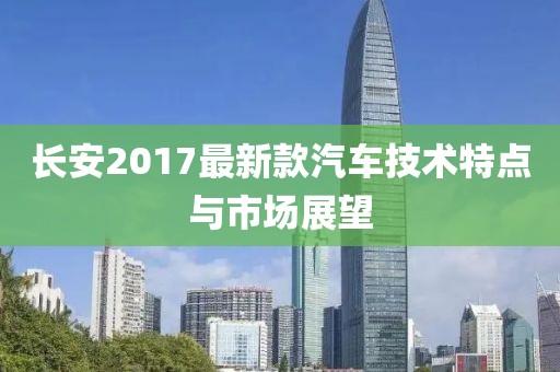 长安2017最新款汽车技术特点与市场展望