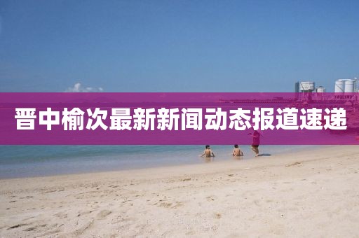 晋中榆次最新新闻动态报道速递