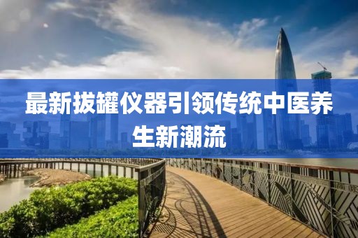 最新拔罐仪器引领传统中医养生新潮流