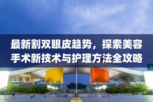 最新割双眼皮趋势，探索美容手术新技术与护理方法全攻略