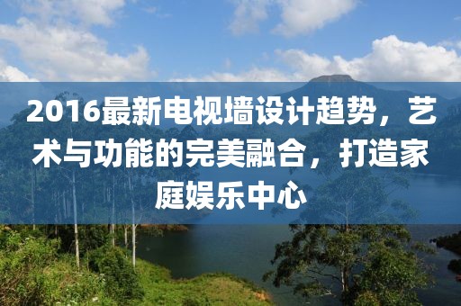2016最新电视墙设计趋势，艺术与功能的完美融合，打造家庭娱乐中心