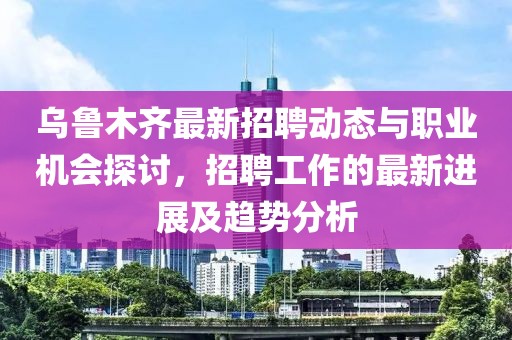 乌鲁木齐最新招聘动态与职业机会探讨，招聘工作的最新进展及趋势分析