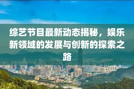 综艺节目最新动态揭秘，娱乐新领域的发展与创新的探索之路