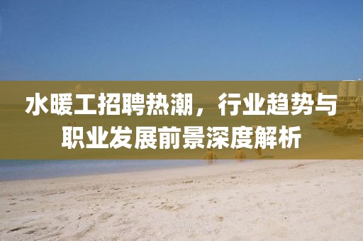 水暖工招聘热潮，行业趋势与职业发展前景深度解析